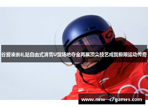 谷爱凌崇礼站自由式滑雪U型场地夺金再展顶尖技艺成就极限运动传奇
