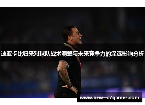 迪亚卡比归来对球队战术调整与未来竞争力的深远影响分析