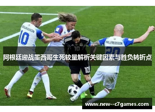 阿根廷迎战墨西哥生死较量解析关键因素与胜负转折点